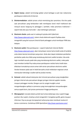 2. Digital money: adalah terminologi global untuk berbagai e-cash dan mekanisme
pembayaran elektronik di Internet.
3. Disintermediation: adalah proses untuk memotong jalur perantara. Kira-kira pada
saat perusahaan yang berbasiskan web membypass kanal retail tradisional dan
menjual secara langsung ke pelanggan / pembeli, maka perantara tradisional –
seperti toko dan jasa mail order – akan kehilangan pekerjaan.
4. Electronic checks: pada saat ini sedang di ujicoba oleh CyberCash
http://www.cybercash.com/, sistem check elektronik seperti PayNow akan
mengambil uang dari account check di bank pelanggan untuk membayar PAM atau
telepon.
5. Electronic wallet: Pola pembayaran – seperti CyberCash Internet Wallet
http://www.cybercash.com/, akan menyimpan nomor kartu kredit anda di harddisk
anda dalam bentuk terenkripsi yang aman. Anda akan dapat melakukan pembelianpembelian pada situs Web yang mendukung electronic wallet tersebut. Jika anda
ingin membeli sesuatu pada toko yang mendukung electronic wallet, maka pada
saat menekan tombol Pay maka proses pembayaran melalui kartu kredit akan
dilakukan transaksinya secara aman oleh server perusahaan electronic wallet.
Vendor browser pada saat ini telah berusaha untuk melakukan negosiasi untuk
memasukan teknologi e-wallet tadi ke produk mereka.
6. Extranet: adalah sebuah kelanjutan dari intranet perusahaan yang mengkaitkan
jaringan internal satu perusahaan dengan jaringan internal supplier mereka
maupun pelanggan mereka. Dengan cara itu sangat mungkin untuk
mengembangkan aplikasi e-commerce yang memungkinkan menyambungkan
semua aspek bisnis, dari proses pemesanan hingga pembayaran.
7. Micropaymet: transaksi dalam jumlah kecil antara beberapa ratus rupiah hingga
puluhan ribu rupiah, misalnya untuk mengambil / mengakses grafik, game maupun
informasi. Pay-as-you-go micropayment seharusnya akan membuat revolusi di
dunia e-commerce. Contohnya ESPN SportsZone http://espn.sportszone.com/

Internet & E-commerce

Page 35

 
