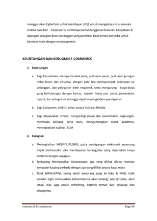 menggunakan CyberCoin untuk membayar US$1 untuk mengaskses situs mereka
selama satu hari – tanpa perlu membayar penuh langganan bulanan. Kenyataan di
lapangan sebagian besar pelanggan yang potensial tidak terlalu bersedia untuk
bermain-main dengan micropayment.

KEUNTUNGAN DAN KERUGIAN E-COMMERCE
1. Keuntungan
a. Bagi Perusahaan, memperpendek jarak, perluasan pasar, perluasan jeringan
mitra bisnis dan efisiensi, dengan kata lain mempercepat pelayanan ke
pelanggan, dan pelayanan lebih responsif, serta mengurangi biaya-biaya
yang berhubungan dengan kertas, seperti biaya pos surat, pencetakan,
report, dan sebagainya sehingga dapat meningkatkan pendapatan.
b. Bagi Consumen, efektif, aman secara fisik dan flexible
c. Bagi Masyarakat Umum, mengurangi polusi dan pencemaran lingkungan,
membuka

peluang

kerja

baru,

menguntungkan

dunia

akademis,

meningkatkan kualitas SDM
2. Kerugian
a. Meningkatkan INDIVIDUALISME, pada perdagangan elektronik seseorang
dapat bertransaksi dan mendapatan barang/jasa yang diperlukan tanpa
bertemu dengan siapapun.
b. Terkadang Menimbulkan Kekecewaan, apa yang dilihat dilayar monitor
komputer kadang berbeda dengan apa yang dilihat secara kasat mata
c. Tidak MANUSIAWI, sering sekali seseorang pergi ke toko & MALL tidak
sekedar ingin memuaskan kebutuhannya akan barang/ jasa tertentu, akan
tetapi bisa juga untuk refreshing, ketemu teman dan keluarga dan
sebagainya.

Internet & E-commerce

Page 36

 