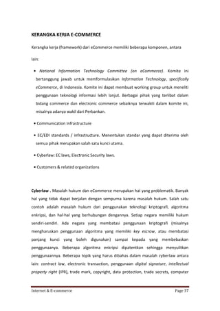 KERANGKA KERJA E-COMMERCE
Kerangka kerja (framework) dari eCommerce memiliki beberapa komponen, antara
lain:
• National Information Technology Committee (on eCommerce). Komite ini
bertanggung jawab untuk memformulasikan Information Technology, specifically
eCommerce, di Indonesia. Komite ini dapat membuat working group untuk meneliti
penggunaan teknologi informasi lebih lanjut. Berbagai pihak yang terlibat dalam
bidang commerce dan electronic commerce sebaiknya terwakili dalam komite ini,
misalnya adanya wakil dari Perbankan.
• Communication Infrastructure
• EC/EDI standards / infrastructure. Menentukan standar yang dapat diterima oleh
semua pihak merupakan salah satu kunci utama.
• Cyberlaw: EC laws, Electronic Security laws.
• Customers & related organizations

Cyberlaw . Masalah hukum dan eCommerce merupakan hal yang problematik. Banyak
hal yang tidak dapat berjalan dengan sempurna karena masalah hukum. Salah satu
contoh adalah masalah hukum dari penggunakan teknologi kriptografi, algoritma
enkripsi, dan hal-hal yang berhubungan dengannya. Setiap negara memiliki hukum
sendiri-sendiri. Ada negara yang membatasi penggunaan kriptografi (misalnya
mengharuskan penggunaan algoritma yang memiliki key escrow, atau membatasi
panjang kunci yang boleh digunakan) sampai kepada yang membebaskan
penggunaanya. Beberapa algoritma enkripsi dipatentkan sehingga menyulitkan
penggunaannya. Beberapa topik yang harus dibahas dalam masalah cyberlaw antara
lain: contract law, electronic transaction, penggunaan digital signature, intellectual
property right (IPR), trade mark, copyright, data protection, trade secrets, computer

Internet & E-commerce

Page 37

 