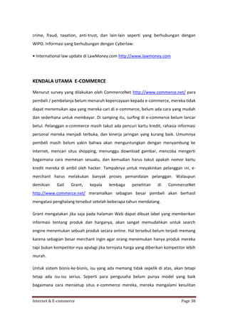 crime, fraud, taxation, anti-trust, dan lain-lain seperti yang berhubungan dengan
WIPO. Informasi yang berhubungan dengan Cyberlaw:
• International law update di LawMoney.com http://www.lawmoney.com

KENDALA UTAMA E-COMMERCE
Menurut survey yang dilakukan oleh CommerceNet http://www.commerce.net/ para
pembeli / pembelanja belum menaruh kepercayaan kepada e-commerce, mereka tidak
dapat menemukan apa yang mereka cari di e-commerce, belum ada cara yang mudah
dan sederhana untuk membayar. Di samping itu, surfing di e-commerce belum lancar
betul. Pelanggan e-commerce masih takut ada pencuri kartu kredit, rahasia informasi
personal mereka menjadi terbuka, dan kinerja jaringan yang kurang baik. Umumnya
pembeli masih belum yakin bahwa akan menguntungkan dengan menyambung ke
Internet, mencari situs shopping, menunggu download gambar, mencoba mengerti
bagaimana cara memesan sesuatu, dan kemudian harus takut apakah nomor kartu
kredit mereka di ambil oleh hacker. Tampaknya untuk meyakinkan pelanggan ini, emerchant harus melakukan banyak proses pemandaian pelanggan. Walaupun
demikian

Gail

Grant,

kepala

lembaga

penelitian

di

CommerceNet

http://www.commerce.net/ meramalkan sebagian besar pembeli akan berhasil
mengatasi penghalang tersebut setelah beberapa tahun mendatang.
Grant mengatakan jika saja pada halaman Web dapat dibuat label yang memberikan
informasi tentang produk dan harganya, akan sangat memudahkan untuk search
engine menemukan sebuah produk secara online. Hal tersebut belum terjadi memang
karena sebagian besar merchant ingin agar orang menemukan hanya produk mereka
tapi bukan kompetitor-nya apalagi jika ternyata harga yang diberikan kompetitor lebih
murah.
Untuk sistem bisnis-ke-bisnis, isu yang ada memang tidak sepelik di atas, akan tetapi
tetap ada isu-isu serius. Seperti para pengusaha belum punya model yang baik
bagaimana cara mensetup situs e-commerce mereka, mereka mengalami kesulitan
Internet & E-commerce

Page 38

 