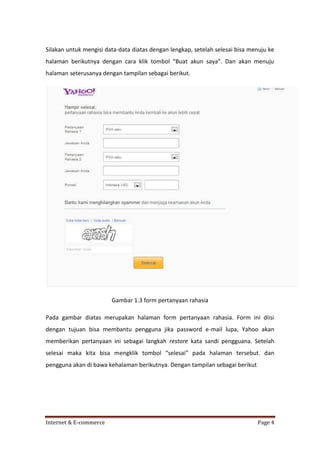 Silakan untuk mengisi data-data diatas dengan lengkap, setelah selesai bisa menuju ke
halaman berikutnya dengan cara klik tombol “Buat akun saya”. Dan akan menuju
halaman seterusanya dengan tampilan sebagai berikut.

Gambar 1.3 form pertanyaan rahasia
Pada gambar diatas merupakan halaman form pertanyaan rahasia. Form ini diisi
dengan tujuan bisa membantu pengguna jika password e-mail lupa, Yahoo akan
memberikan pertanyaan ini sebagai langkah restore kata sandi pengguana. Setelah
selesai maka kita bisa mengklik tombol “selesai” pada halaman tersebut. dan
pengguna akan di bawa kehalaman berikutnya. Dengan tampilan sebagai berikut

Internet & E-commerce

Page 4

 