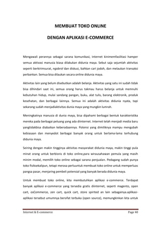 MEMBUAT TOKO ONLINE
DENGAN APLIKASI E-COMMERCE

Mengawali perannya sebagai sarana komunikasi, internet kinimemfasilitasi hamper
semua aktivasi manusia biasa dilakukan didunia maya. Sebut saja sejumlah aktivitas
seperti berkirimsurat, ngobrol dan diskusi, bahkan cari jodoh, dan melaukan transaksi
perbankan. Semua bisa dilaukan secara online didunia maya.
Aktivitas lain yang belum disebutkan adalah belanja. Aktivitas yang satu ini sudah tidak
bisa dihindari saat ini, semua orang harus takmau harus belanja untuk memnuhi
kebutuhan hidup, mulai sandang pangan, buku, alat tulis, barang elektronik, produk
kesehatan, dan berbagai lainnya. Semua ini adalah aktivitas didunia nyata, tapi
sekarang sudah menjadiaktivitas dunia maya yang mungkin lumrah.
Meningkatnya manusia di dunia maya, bisa dipahami berbagai bentuk karakteristika
mereka pada berbagai peluang yang ada diinternet. Internet telah menjadi media baru
yangtidakbisa diabaikan keberadaannya. Potensi yang dimiliknya mampu mengubah
kebiasaan dan menyedot berbagai banyak orang untuk berlama-lama terhubung
didunia maya.
Seiring dengan makin tingginya aktivitas masyarakat didunia maya, makin tinggi pula
minat orang untuk berbisnis di toko online,para wirausahawan pemula yang masih
minim modal, memilih toko online sebagai sarana penjualan. Pedagang sudah punya
toko fisiksekalipun, tetapi merasa perluuntuk membuat toko online untuk memperluas
pangsa pasar, menjaring pembeli potensial yang banyak berada didunia maya.
Untuk membuat toko online, kita membutuhkan aplikasi e-commerce. Terdapat
banyak aplikasi e-commerce yang tersedia gratis diinternet, seperti magento, open
cart, osCommerce, zen cart, quick cart, store spirited an lain sebagainya.aplikasiaplikasi tersebut umumnya bersifat terbuka (open source), memungkinkan kita untuk

Internet & E-commerce

Page 40

 
