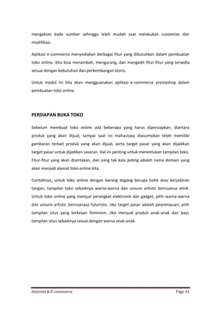 mengakses kode sumber sehingga lebih mudah saat melakukan customize dan
modifikasi.
Aplikasi e-commerce menyediakan berbagai fitur yang dibutuhkan dalam pembuatan
toko online. Kita bisa menambah, mengurang, dan mengedit fitur-fitur yang tersedia
sesuai dengan kebutuhan dan perkembangan bisnis.
Untuk modul ini kita akan mengguanakan aplikasi e-commerce prestashop dalam
pembuatan toko online.

PERSIAPAN BUKA TOKO
Sebelum membuat toko online ada beberapa yang harus dipersiapkan, diantara
produk yang akan dijual, sampai saat ini mahasiswa diasumsikan telah memiliki
gambaran terkait produk yang akan dijual, serta target pasar yang akan dijadikan
target pasar untuk dijadikan sasaran. Hal ini penting untuk menentukan tampilan toko.
Fitur-fitur yang akan disertakan, dan yang tak kala peting adalah nama domain yang
akan menjadi alamat toko online kita.
Contohnya, untuk toko online dengan barang dagang berupa batik atau kerjadinan
tangan, tampilan toko sebaiknya warna-warna dan unsure artistic bernuansa etnik.
Untuk toko online yang menjual perangkat elektronik dan gadget, pilih warna-warna
dan unsure artistic bernuanasa futuristic. Jika target pasar adalah pearempuan, pilih
tampilan situs yang terkesan feminism. Jika menjual produk anak-anak dan bayi,
tampilan situs sebaiknya sesuai dengan warna anak-anak.

Internet & E-commerce

Page 41

 