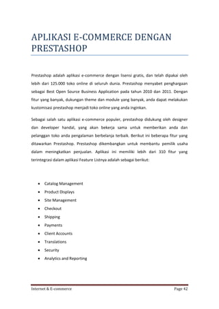 APLIKASI E-COMMERCE DENGAN
PRESTASHOP
Prestashop adalah aplikasi e-commerce dengan lisensi gratis, dan telah dipakai oleh
lebih dari 125.000 toko online di seluruh dunia. Prestashop menyabet penghargaan
sebagai Best Open Source Business Application pada tahun 2010 dan 2011. Dengan
fitur yang banyak, dukungan theme dan module yang banyak, anda dapat melakukan
kustomisasi prestashop menjadi toko online yang anda inginkan.
Sebagai salah satu aplikasi e-commerce populer, prestashop didukung oleh designer
dan developer handal, yang akan bekerja sama untuk memberikan anda dan
pelanggan toko anda pengalaman berbelanja terbaik. Berikut ini beberapa fitur yang
ditawarkan Prestashop. Prestashop dikembangkan untuk membantu pemilik usaha
dalam meningkatkan penjualan. Aplikasi ini memiliki lebih dari 310 fitur yang
terintegrasi dalam aplikasi Feature Listnya adalah sebagai berikut:



Catalog Management



Product Displays



Site Management



Checkout



Shipping



Payments



Client Accounts



Translations



Security



Analytics and Reporting

Internet & E-commerce

Page 42

 