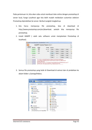 Pada pertemuan ini, kita akan coba untuk membuat toko online dengan prestashop di
server local, fungsi Localhost agar kita lebih mudah melakukan customize sebelum
Prestashop dipindahkan ke server. Berikut Langkah-langkahnya
1. kita

harus

mempunya

file

prestashop,

http://www.prestashop.com/en/download.

bisa

setelah

di
kita

download

di

mempunya

file

prestashop.
2. Install XAMPP ( salah satu software untuk menjalankan Prestashop di
localhost).

3. Semua file prestashop yang telah di Download di extract dan di pindahkan ke
dalam folder c:/xampp/htdocs.

Internet & E-commerce

Page 43

 
