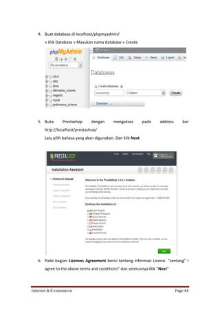 4. Buat database di localhost/phpmyadmin/
» Klik Database » Masukan nama database » Create

5. Buka

Prestashop

dengan

mengakses

pada

address

bar

http://localhost/prestashop/
Lalu pilih bahasa yang akan digunakan. Dan klik Next

6. Pada bagian Licenses Agreement berisi tentang informasi Licensi. “centang” I
agree to the above terms and conditions” dan seterusnya klik “Next”

Internet & E-commerce

Page 44

 