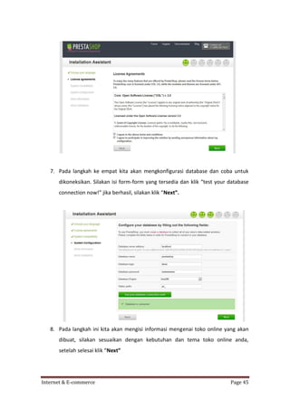 7. Pada langkah ke empat kita akan mengkonfigurasi database dan coba untuk
dikoneksikan. Silakan isi form-form yang tersedia dan klik “test your database
connection now!” jika berhasil, silakan klik “Next”.

8. Pada langkah ini kita akan mengisi informasi mengenai toko online yang akan
dibuat, silakan sesuaikan dengan kebutuhan dan tema toko online anda,
setelah selesai klik “Next”

Internet & E-commerce

Page 45

 