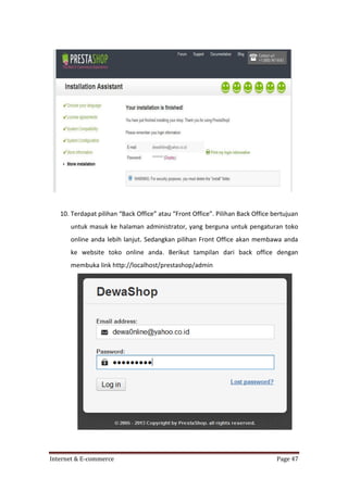 10. Terdapat pilihan “Back Office” atau “Front Office”. Pilihan Back Office bertujuan
untuk masuk ke halaman administrator, yang berguna untuk pengaturan toko
online anda lebih lanjut. Sedangkan pilihan Front Office akan membawa anda
ke website toko online anda. Berikut tampilan dari back office dengan
membuka link http://localhost/prestashop/admin

Internet & E-commerce

Page 47

 