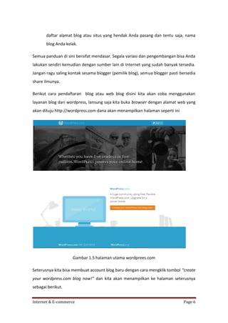 daftar alamat blog atau situs yang hendak Anda pasang dan tentu saja, nama
blog Anda kelak.
Semua panduan di sini bersifat mendasar. Segala variasi dan pengembangan bisa Anda
lakukan sendiri kemudian dengan sumber lain di Internet yang sudah banyak tersedia.
Jangan ragu saling kontak sesama blogger (pemilik blog), semua blogger pasti bersedia
share ilmunya.
Berikut cara pendaftaran blog atau web blog disini kita akan coba menggunakan
layanan blog dari wordpress, lansung saja kita buka browser dengan alamat web yang
akan dituju http://wordpress.com dana akan menampilkan halaman seperti ini

Gambar 1.5 halaman utama wordprees.com
Seterusnya kita bisa membuat account blog baru dengan cara mengklik tombol “create
your wordpress.com blog now!” dan kita akan menampilkan ke halaman seterusnya
sebagai berikut.
Internet & E-commerce

Page 6

 