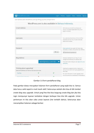 Gambar 1.6 form pendaftaran blog
Pada gambar diatas merupakan halaman form pendaftaran yang wajib kita isi. Semua
data harus valid seperti e-mail masih aktif. Seterusnya setelah diisi bisa di klik tombol
create blog atau upgrade. Untuk yang free kita bisa langsung create blog dan jika kita
ingin mempunyai layanan tambahan dengan berbayar bisa kita klik upgrade. Untuk
pertemuan ini kita akan coba untuk layanan free terlebih dahulu. Seterusnya akan
menampilkan halaman sebagai berikut

Internet & E-commerce

Page 7

 