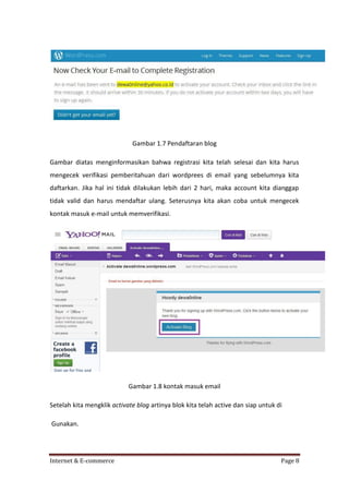 Gambar 1.7 Pendaftaran blog
Gambar diatas menginformasikan bahwa registrasi kita telah selesai dan kita harus
mengecek verifikasi pemberitahuan dari wordprees di email yang sebelumnya kita
daftarkan. Jika hal ini tidak dilakukan lebih dari 2 hari, maka account kita dianggap
tidak valid dan harus mendaftar ulang. Seterusnya kita akan coba untuk mengecek
kontak masuk e-mail untuk memverifikasi.

Gambar 1.8 kontak masuk email
Setelah kita mengklik activate blog artinya blok kita telah active dan siap untuk di
Gunakan.

Internet & E-commerce

Page 8

 