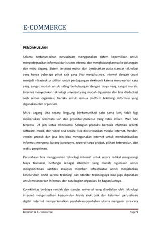 E-COMMERCE
PENDAHULUAN
Selama bertahun-tahun perusahaan menggunakan sistem kepemilikan untuk
mengintegrasikan informasi dari sistem internal dan menghubungkannya ke pelanggan
dan mitra dagang. Sistem tersebut mahal dan berdasarkan pada standar teknologi
yang hanya beberapa pihak saja yang bisa mengikutinya. Internet dengan cepat
menjadi infrastruktur pilihan untuk perdagangan elektronik karena menawarkan cara
yang sangat mudah untuk saling berhubungan dengan biaya yang sangat murah.
Internet menyediakan teknologi universal yang mudah digunakan dan bisa diadaptasi
oleh semua organisasi, berlaku untuk semua platform teknologi informasi yang
digunakan oleh organisasi.
Mitra dagang bisa secara langsung berkomunikasi satu sama lain; tidak lagi
memerlukan perantara lain dan prosedur-prosedur yang tidak efisien. Web site
tersedia

24 jam untuk dikonsumsi. Sebagian produksi berbasis informasi seperti

software, musik, dan video bisa secara fisik didistribusikan melalui internet. Vendorvendor produk dan jasa lain bisa menggunakan internet untuk mendistribusikan
informasi mengenai barang-barangnya, seperti harga produk, pilihan ketersedian, dan
waktu pengiriman.
Perusahaan bisa menggunakan teknologi internet untuk secara radikal mengurangi
biaya transaksi, berfungsi sebagai alternatif yang mudah digunakan untuk
mengkoordinasi aktifitas ataupun memberi infrastruktur untuk menjalankan
keseluruhan bisnis karena teknologi dan standar teknologinya bisa juga digunakan
untuk melancarkan informasi dari satu bagian organisasi ke bagian lainnya.
Konektivitas berbiaya rendah dan standar universal yang disediakan oleh teknologi
internet mengemudikan kemunculan bisnis elektronik dan kelahiran perusahaan
digital. Internet memperkenalkan perubahan-perubahan utama mengenai cara-cara
Internet & E-commerce

Page 9

 