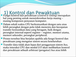 1) Kontrolpewaktuan (control & timing) merupakan
Fungsi kontrol dan
                    dan Pewaktuan
 hal yang penting untuk mensinkronkan kerja masing –
 masing komponen penyusun komputer.
Dalam sekali waktu CPU berkomunikasi dengan satu atau
 lebih perangkat dengan pola tidak menentu dan kecepatan
 transfer komunikasi data yang beragam, baik dengan
 perangkat internal seperti register – register, memori utama,
 memori sekunder, perangkat peripheral.
Proses tersebut bisa berjalan apabila ada fungsi kontrol dan
 pewaktuan yang mengatur sistem secara keseluruhan
Transfer data tidak akan lepas dari penggunaan sistem bus,
 maka interaksi CPU dan modul I/O akan melibatkan kontrol
 dan pewaktuan sebuah arbitrasi (pengatur) bus atau lebih
 