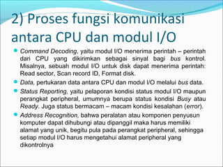 2) Proses fungsi komunikasi
antara CPU dan modul I/O
 Command Decoding, yaitu modul I/O menerima perintah – perintah
  dari CPU yang dikirimkan sebagai sinyal bagi bus kontrol.
  Misalnya, sebuah modul I/O untuk disk dapat menerima perintah:
  Read sector, Scan record ID, Format disk.
 Data, pertukaran data antara CPU dan modul I/O melalui bus data.
 Status Reporting, yaitu pelaporan kondisi status modul I/O maupun
  perangkat peripheral, umumnya berupa status kondisi Busy atau
  Ready. Juga status bermacam – macam kondisi kesalahan (error).
 Address Recognition, bahwa peralatan atau komponen penyusun
  komputer dapat dihubungi atau dipanggil maka harus memiliki
  alamat yang unik, begitu pula pada perangkat peripheral, sehingga
  setiap modul I/O harus mengetahui alamat peripheral yang
  dikontrolnya
 