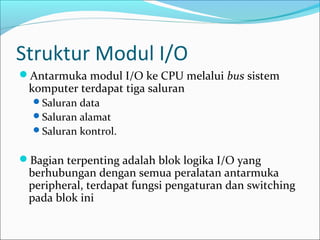 Struktur Modul I/O
Antarmuka modul I/O ke CPU melalui bus sistem
 komputer terdapat tiga saluran
  Saluran data
  Saluran alamat
  Saluran kontrol.


Bagian terpenting adalah blok logika I/O yang
 berhubungan dengan semua peralatan antarmuka
 peripheral, terdapat fungsi pengaturan dan switching
 pada blok ini
 