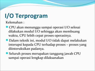 I/O Terprogram
Kelemahan :
CPU akan menunggu sampai operasi I/O selesai
 dilakukan modul I/O sehingga akan membuang
 waktu, CPU lebih cepat proses operasinya.
Dalam teknik ini, modul I/O tidak dapat melakukan
 interupsi kepada CPU terhadap proses – proses yang
 diinteruksikan padanya.
Seluruh proses merupakan tanggung jawab CPU
 sampai operasi lengkap dilaksanakan
 