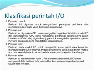 Klasifikasi perintah I/O
1. Perintah control.
   Perintah ini digunkan untuk mengaktivasi perangkat peripheral dan
   memberitahukan tugas yang diperintahkan padanya.
2. Perintah test.
   Perintah ini digunakan CPU untuk menguji berbagai kondisi status modul I/O
   dan peripheralnya. CPU perlu mengetahui perangkat peripheralnya dalam
   keadaan aktif dan siap digunakan, juga untuk mengetahui operasi – operasi
   I/O yang dijalankan serta mendeteksi kesalahannya.
3. Perintah read.
   Perintah pada modul I/O untuk mengambil suatu paket data kemudian
   menaruh dalam buffer internal. Proses selanjutnya paket data dikirim melalui
   bus data setelah terjadi sinkronisasi data maupun kecepatan transfernya.
4. Perintah write.
   Perintah ini kebalikan dari read. CPU memerintahkan modul I/O untuk
   mengambil data dari bus data untuk diberikan pada perangkat peripheral
   tujuan data tersebut.
 