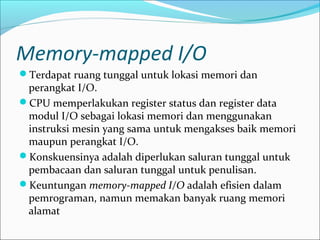 Memory-mapped I/O
Terdapat ruang tunggal untuk lokasi memori dan
 perangkat I/O.
CPU memperlakukan register status dan register data
 modul I/O sebagai lokasi memori dan menggunakan
 instruksi mesin yang sama untuk mengakses baik memori
 maupun perangkat I/O.
Konskuensinya adalah diperlukan saluran tunggal untuk
 pembacaan dan saluran tunggal untuk penulisan.
Keuntungan memory-mapped I/O adalah efisien dalam
 pemrograman, namun memakan banyak ruang memori
 alamat
 