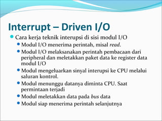 Interrupt – Driven I/O
Cara kerja teknik interupsi di sisi modul I/O
 Modul I/O menerima perintah, misal read.
 Modul I/O melaksanakan perintah pembacaan dari
   peripheral dan meletakkan paket data ke register data
   modul I/O
 Modul mengeluarkan sinyal interupsi ke CPU melalui
   saluran kontrol.
 Modul menunggu datanya diminta CPU. Saat
   permintaan terjadi
 Modul meletakkan data pada bus data
 Modul siap menerima perintah selanjutnya
 