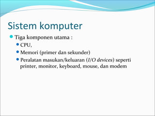 Sistem komputer
Tiga komponen utama :
  CPU,
  Memori (primer dan sekunder)
  Peralatan masukan/keluaran (I/O devices) seperti
   printer, monitor, keyboard, mouse, dan modem
 