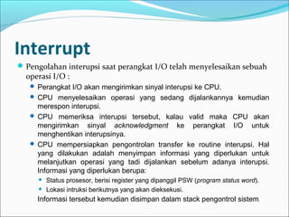 Interrupt
 Pengolahan interupsi saat perangkat I/O telah menyelesaikan sebuah
  operasi I/O :
    Perangkat I/O akan mengirimkan sinyal interupsi ke CPU.
    CPU menyelesaikan operasi yang sedang dijalankannya kemudian
     merespon interupsi.
    CPU memeriksa interupsi tersebut, kalau valid maka CPU akan
     mengirimkan sinyal acknowledgment ke perangkat I/O untuk
     menghentikan interupsinya.
    CPU mempersiapkan pengontrolan transfer ke routine interupsi. Hal
     yang dilakukan adalah menyimpan informasi yang diperlukan untuk
     melanjutkan operasi yang tadi dijalankan sebelum adanya interupsi.
     Informasi yang diperlukan berupa:
        Status prosesor, berisi register yang dipanggil PSW (program status word).
        Lokasi intruksi berikutnya yang akan dieksekusi.
     Informasi tersebut kemudian disimpan dalam stack pengontrol sistem.
 