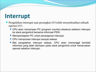 Interrupt
 Pengolahan interupsi saat perangkat I/O telah menyelesaikan sebuah
  operasi I/O :
    CPU akan menyimpan PC (program counter) eksekusi sebelum interupsi
     ke stack pengontrol bersama informasi PSW.
    Mempersiapkan PC untuk penanganan interupsi.
    CPU memproses interupsi sempai selesai
    Bila pengolahan interupsi selasai, CPU akan memanggil kembali
     informasi yang telah disimpan pada stack pengontrol untuk meneruskan
     operasi sebelum interupsi .
 
