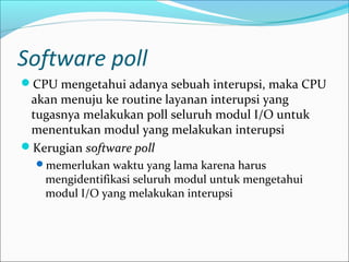 Software poll
CPU mengetahui adanya sebuah interupsi, maka CPU
 akan menuju ke routine layanan interupsi yang
 tugasnya melakukan poll seluruh modul I/O untuk
 menentukan modul yang melakukan interupsi
Kerugian software poll
  memerlukan waktu yang lama karena harus
    mengidentifikasi seluruh modul untuk mengetahui
    modul I/O yang melakukan interupsi
 