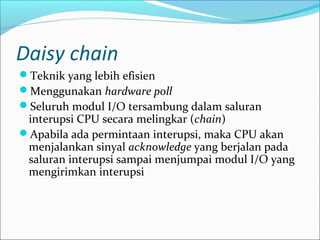 Daisy chain
Teknik yang lebih efisien
Menggunakan hardware poll
Seluruh modul I/O tersambung dalam saluran
 interupsi CPU secara melingkar (chain)
Apabila ada permintaan interupsi, maka CPU akan
 menjalankan sinyal acknowledge yang berjalan pada
 saluran interupsi sampai menjumpai modul I/O yang
 mengirimkan interupsi
 
