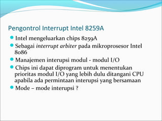 Pengontrol Interrupt Intel 8259A
Intel mengeluarkan chips 8259A
Sebagai interrupt arbiter pada mikroprosesor Intel
 8086
Manajemen interupsi modul - modul I/O
Chips ini dapat diprogram untuk menentukan
 prioritas modul I/O yang lebih dulu ditangani CPU
 apabila ada permintaan interupsi yang bersamaan
Mode – mode interupsi ?
 