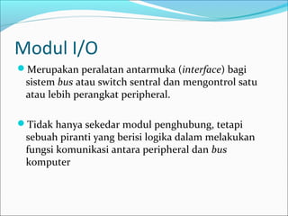 Modul I/O
Merupakan peralatan antarmuka (interface) bagi
 sistem bus atau switch sentral dan mengontrol satu
 atau lebih perangkat peripheral.

Tidak hanya sekedar modul penghubung, tetapi
 sebuah piranti yang berisi logika dalam melakukan
 fungsi komunikasi antara peripheral dan bus
 komputer
 