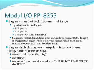 Modul I/O PPI 8255
Bagian kanan dari blok diagram Intel 8255A
   24 saluran antarmuka luar
       8 bit port A
       8 bit port B
       4 bit port CA dan 4 bit port CB
   Saluran tersebut dapat diprogram dari mikroprosesor 8086 dengan
    menggunakan register kontrol untuk menentukan bermacam –
    macam mode operasi dan konfigurasinya.
Bagian kiri blok diagram merupakan interface internal
 dengan mikroprosesor 8086.
   8 bus data dua arah (D0 – D7)
   bus alamat
   bus kontrol yang terdiri atas saluran CHIP SELECT, READ, WRITE,
    dan RESET
 