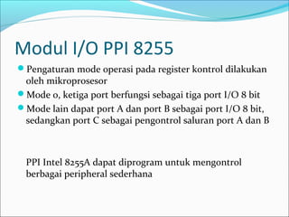 Modul I/O PPI 8255
Pengaturan mode operasi pada register kontrol dilakukan
 oleh mikroprosesor
Mode 0, ketiga port berfungsi sebagai tiga port I/O 8 bit
Mode lain dapat port A dan port B sebagai port I/O 8 bit,
 sedangkan port C sebagai pengontrol saluran port A dan B



 PPI Intel 8255A dapat diprogram untuk mengontrol
 berbagai peripheral sederhana
 