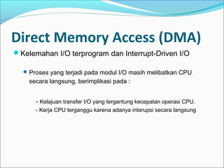 Direct Memory Access (DMA)
Kelemahan I/O terprogram dan Interrupt-Driven I/O

   Proses yang terjadi pada modul I/O masih melibatkan CPU
    secara langsung, berimplikasi pada :


      - Kelajuan transfer I/O yang tergantung kecepatan operasi CPU.
      - Kerja CPU terganggu karena adanya interupsi secara langsung
 