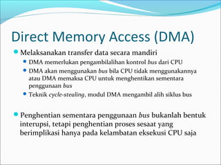 Direct Memory Access (DMA)
Melaksanakan transfer data secara mandiri
   DMA memerlukan pengambilalihan kontrol bus dari CPU
   DMA akan menggunakan bus bila CPU tidak menggunakannya
    atau DMA memaksa CPU untuk menghentikan sementara
    penggunaan bus
   Teknik cycle-stealing, modul DMA mengambil alih siklus bus



Penghentian sementara penggunaan bus bukanlah bentuk
 interupsi, tetapi penghentian proses sesaat yang
 berimplikasi hanya pada kelambatan eksekusi CPU saja
 