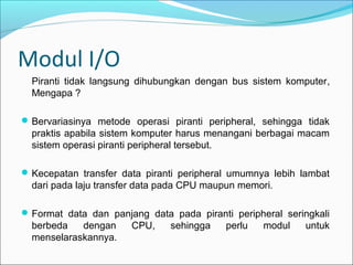Modul I/O
  Piranti tidak langsung dihubungkan dengan bus sistem komputer,
  Mengapa ?

 Bervariasinya metode operasi piranti peripheral, sehingga tidak
  praktis apabila sistem komputer harus menangani berbagai macam
  sistem operasi piranti peripheral tersebut.

 Kecepatan transfer data piranti peripheral umumnya lebih lambat
  dari pada laju transfer data pada CPU maupun memori.

 Format data dan panjang data pada piranti peripheral seringkali
  berbeda   dengan     CPU,    sehingga    perlu   modul   untuk
  menselaraskannya.
 