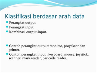 Klasifikasi berdasar arah data
Perangkat output
Perangkat input
Kombinasi output-input.



Contoh perangkat output: monitor, proyektor dan
 printer.
Contoh perangkat input : keyboard, mouse, joystick,
 scanner, mark reader, bar code reader.
 