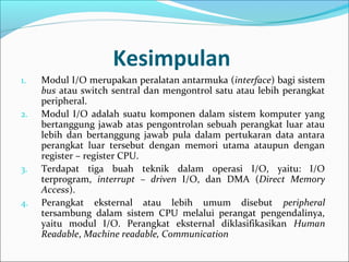 Kesimpulan
1.   Modul I/O merupakan peralatan antarmuka (interface) bagi sistem
     bus atau switch sentral dan mengontrol satu atau lebih perangkat
     peripheral.
2.   Modul I/O adalah suatu komponen dalam sistem komputer yang
     bertanggung jawab atas pengontrolan sebuah perangkat luar atau
     lebih dan bertanggung jawab pula dalam pertukaran data antara
     perangkat luar tersebut dengan memori utama ataupun dengan
     register – register CPU.
3.   Terdapat tiga buah teknik dalam operasi I/O, yaitu: I/O
     terprogram, interrupt – driven I/O, dan DMA (Direct Memory
     Access).
4.   Perangkat eksternal atau lebih umum disebut peripheral
     tersambung dalam sistem CPU melalui perangat pengendalinya,
     yaitu modul I/O. Perangkat eksternal diklasifikasikan Human
     Readable, Machine readable, Communication
 