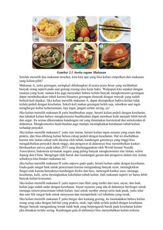 Gambar 2.1 Aneka ragam Makanan
Setelah memilih dua makanan tersebut, kira-kira apa yang bisa kalian simpulkan dari makanan
yang kalian pilih?
Makanan A, yaitu gorengan, seringkali dihidangkan di acara-acara besar yang melibatkan
banyak orang seperti pada saat gotong royong atau kerja bakti. Walaupun kita sepakat dengan
rasanya yang lezat, namun kita juga menyadari bahwa terlalu banyak mengkonsumsi gorengan
dapat membahayakan tubuh karena biasanya gorengan dimasak dengan minyak yang sudah
berkali-kali dipakai. Jika kalian memilih makanan A, dapat disimpulkan bahwa kalian tidak
terlalu peduli dengan kesehatan. Sekali-kali makan gorengan boleh saja, misalkan saat ingin
menghargai kultur kebersamaan, tapi ingat, jangan terlalu sering, ya!
Jika kalian memilih makanan B yaitu buahbuahan segar, berarti kalian peduli dengan kesehatan,
dan tahukah kalian bahwa mengkonsumsi buahbuahan dapat membuat kulit menjadi lebih bersih
dan segar. Itu semua dikarenakan kandungan zat yang dinamakan karotenoid dan antioksidan di
dalamnya. Mengkonsumsi buah-buahan juga mampu meningkatkan ketahanan tubuh kalian
terhadap penyakit.
Jika kalian memilih makanan C yaitu mie instan, berarti kalian ingin sesuatu yang cepat dan
praktis, dan bisa dibilang kalian belum cukup peduli dengan kesehatan. Hal ini disebabkan
karena mie instan cukup sulit dicerna oleh tubuh, kandungan garamnya yang tinggi bisa
mengakibatkan penyakit darah tinggi, dan pengawet di dalamnya bisa menimbulkan kanker.
Berdasarkan survey pada tahun 2015 yang diselenggarakan oleh World Instant Noodle
Association, Indonesia termasuk negara yang paling banyak mengkonsumsi mie instan, selain
Jepang dan China. Mengingat efek buruk dari kandungan garam dan pengawet dalam mie instan,
sebaiknya kita hindari makanan ini.
Jika kalian memilih makanan D yaitu seporsi gado-gado, berarti kalian sadar dengan kesehatan.
Gado-gado sangat baik untuk pencernaan karena mengandung banyak serat, meningkatkan
fungsi otak karena banyaknya kandungan fosfor dan besi, mencegah kanker usus, menjaga
kesehatan, kulit, serta meningkatkan kekebalan tubuh kalian. Jadi makanan seperti ini harus lebih
banyak kalian konsumsi.
Jika kalian memilih makanan E yaitu seporsi nasi Bali yang terdiri dari nasi, sayur, dan lauk,
kalian juga sudah sadar dengan kesehatan. Sayur-sayuran yang ada di dalamnya berfungsi untuk
menjaga sistem pencernaan tubuh kalian, nasi untuk sumber energi serta lauk-pauk, yaitu telur
dan sate lilit sangat baik untuk menyusun dan memperbaiki sel tubuhmu yang rusak.
Jika kalian memilih makanan F yaitu burger dan kentang goreng, itu menandakan bahwa kalian
orang yang suka dengan hal-hal yang praktis, enak, tapi tidak terlalu peduli dengan kesehatan.
Burger banyak mengandung lemak tidak baik yang berpengaruh buruk pada kesehatan kalian
jika dimakan terlalu sering. Kandungan gula di dalamnya bisa menyebabkan kalian terkena
 