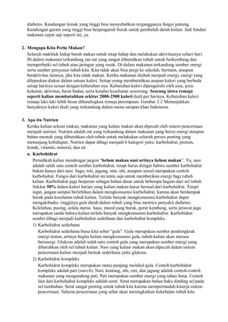 diabetes. Kandungan lemak yang tinggi bisa menyebabkan terganggunya fungsi jantung.
Kandungan garam yang tinggi bisa berpengaruh buruk untuk pembuluh darah kalian. Jadi hindari
makanan cepat saji seperti ini, ya.
2. Mengapa Kita Perlu Makan?
Seluruh makhluk hidup butuh makan untuk tetap hidup dan melakukan aktivitasnya sehari-hari.
Di dalam makanan terkandung zat-zat yang sangat dibutuhkan tubuh untuk berkembang dan
memperbaiki sel tubuh atau jaringan yang rusak. Di dalam makanan terkandung sumber energi
serta sumber penyusun tubuh kita. Kita tidak akan bisa pergi ke sekolah, bermain, ataupun
beraktivitas lainnya, jika kita tidak makan. Ketika makanan diubah menjadi energi, energi yang
dilepaskan diukur dalam satuan kalori. Setiap orang membutuhkan asupan kalori yang berbeda
setiap harinya sesuai dengan kebutuhan nya. Kebutuhan kalori dipengaruhi oleh usia, jenis
kelamin, aktivitas, berat badan, serta kondisi kesehatan seseorang. Seorang siswa remaja
seperti kalian membutuhkan sekitar 2000-2500 kalori (kal) per harinya. Kebutuhan kalori
remaja laki-laki lebih besar dibandingkan remaja perempuan. Gambar 2.2 Menunjukkan
banyaknya kalori (kal) yang terkandung dalam menu sarapan khas Indonesia.
3. Apa itu Nutrien
Ketika kalian selesai makan, makanan yang kalian makan akan dipecah oleh sistem pencernaan
menjadi nutrien. Nutrien adalah zat yang terkandung dalam makanan yang berisi energi ataupun
bahan mentah yang dibutuhkan oleh tubuh untuk melakukan seluruh proses penting yang
menunjang kehidupan. Nutrien dapat dibagi menjadi 6 kategori yaitu: karbohidrat, protein,
lemak, vitamin, mineral, dan air.
a. Karbohidrat
Pernahkah kalian mendengar jargon “belum makan nasi artinya belum makan”. Ya, nasi
adalah salah satu contoh sumber karbohidrat, tetapi harus diingat bahwa sumber karbohidrat
bukan hanya dari nasi. Sagu, roti, jagung, mie, ubi, ataupun sereal merupakan contoh
karbohidrat. Fungsi dari karbohidrat ini tentu saja untuk memberikan energi bagi tubuh
kalian. Karbohidrat juga berperan sebagai bahan dasar untuk beberapa bagian dari sel tubuh.
Sekitar 50% dalam kalori harian yang kalian makan harus berasal dari karbohidrat. Tetapi
ingat, jangan sampai berlebihan dalam mengkonsumsi karbohidrat, karena akan berdampak
buruk pada kesehatan tubuh kalian. Terlalu banyak mengkonsumsi karbohidrat dapat
mengakibatka tingginya gula darah dalam tubuh yang bisa memicu penyakit diabetes.
Kelelahan, pusing, selalu meras haus, mood yang buruk, perut kembung, serta jerawat juga
merupakan tanda bahwa kalian terlalu banyak mengkonsumsi karbohidrat. Karbohidrat
sendiri dibagi menjadi karbohidrat sederhana dan karbohidrat kompleks.
1) Karbohidrat sederhana
Karbohidrat sederhana biasa kita sebut “gula”. Gula merupakan sumber pendongkrak
energi instan, artinya begitu kalian mengkonsumsi gula, tubuh kalian akan merasa
berenergi. Glukosa adalah salah satu contoh gula yang merupakan sumber energi yang
dibutuhkan oleh sel tubuh kalian. Nasi yang kalian makan akan dipecah dalam sistem
pencernaan kalian menjadi bentuk sederhana yaitu glukosa.
2) Karbohidrat kompleks
Karbohidrat kompleks merupakan rantai panjang molekul gula. Contoh karbohidrat
kompleks adalah pati (starch). Nasi, kentang, ubi, roti, dan jagung adalah contoh-contoh
makanan yang mengandung pati. Pati merupakan sumber energi yang tahan lama. Contoh
lain dari karbohidrat kompleks adalah serat. Serat merupakan bahan baku dinding sel pada
sel tumbuhan. Serat sangat penting untuk tubuh kita karena mempermudah kinerja sistem
pencernaan. Saluran pencernaan yang sehat akan meningkatkan kekebalan tubuh kita
 