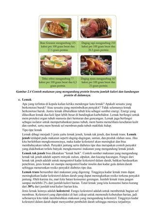 Gambar 2.4 Contoh makanan yang mengandung protein beserta jumlah kalori dan kandungan
protein di dalamnya.
c. Lemak
Apa yang terlintas di kepala kalian ketika mendengar kata lemak? Apakah sesuatu yang
berkonotasi buruk? Atau sesuatu yang menimbulkan penyakit? Tidak selamanya lemak
berkonotasi buruk. Justru lemak dibutuhkan tubuh kita sebagai sumber energi. Energi yang
dihasilkan lemak dua kali lipat lebih besar di bandingkan karbohidrat. Lemak berfungsi untuk
mem proteksi organ tubuh manusia dari benturan dan guncangan. Lemak juga berfungsi
sebagai isolator untuk mempertahankan panas tubuh, mem bantu memelihara kesehatan kulit
dan rambut, serta mem bentuk sel membran pada tubuh makhluk hidup.
Tipe-tipe lemak
Lemak dibagi menjadi 3 jenis yaitu lemak jenuh, lemak tak jenuh, dan lemak trans. Lemak
jenuh terdapat pada makanan seperti daging-dagingan, santan, dan produk olahan susu. Jika
kita berlebihan mengkonsumsinya, maka kadar kolesterol akan meningkat dan bisa
membahayakan tubuh. Penyakit jantung serta diabetes tipe dua merupakan contoh penyakit
yang diakibatkan terlalu banyak mengkonsumsi makanan yang mengandung lemak jenuh.
Lemak tak jenuh bisa dikatakan “lemak baik”. Contoh sumber makanan yang mengandung
lemak tak jenuh adalah seperti minyak zaitun, alpukat, dan kacang-kacangan. Fungsi dari
lemak tak jenuh adalah untuk mengontrol kadar kolesterol dalam darah, bahkan berdasarkan
penelitian, jenis lemak ini mampu mengontrol kadar insulin dan kadar gula dalam darah
sehingga menurunkan resiko penyakit diabetes tipe dua.
Lemak trans bersumber dari makanan yang digoreng. Tingginya kadar lemak trans dapat
meningkatkan kadar kolesterol dalam darah yang dapat meningkatkan resiko terkena penyakit
jantung. Oleh karena itu, mari kita batasi konsumsi gorengan. Jumlah lemak trans jangan
sampai melebihi 2% dari jumlah kalori harian. Total lemak yang kita konsumsi harus kurang
dari 30% dari jumlah total kalori harian kita.
Jenis lemak lainnya adalah kolesterol. Fungsi kolesterol adalah untuk membentuk bagian sel
membran. Kolesterol yang diproduksi di hati cukup untuk memenuhi kebutuhan harian, jadi
sebenarnya kita tidak membutuhkan makanan yang mengandung kolesterol. Tingginya kadar
kolesterol dalam darah dapat menyumbat pembuluh darah sehingga memicu terjadinya
 
