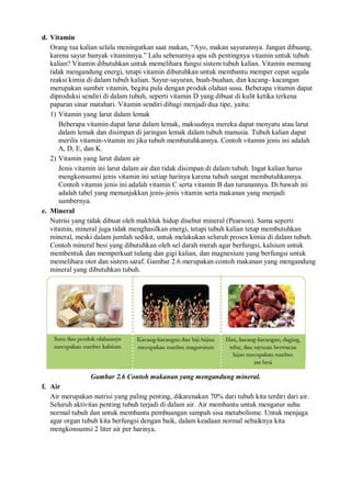 d. Vitamin
Orang tua kalian selalu meningatkan saat makan, “Ayo, makan sayurannya. Jangan dibuang,
karena sayur banyak vitaminnya.” Lalu sebenarnya apa sih pentingnya vitamin untuk tubuh
kalian? Vitamin dibutuhkan untuk memelihara fungsi sistem tubuh kalian. Vitamin memang
tidak mengandung energi, tetapi vitamin dibutuhkan untuk membantu memper cepat segala
reaksi kimia di dalam tubuh kalian. Sayur-sayuran, buah-buahan, dan kacang- kacangan
merupakan sumber vitamin, begitu pula dengan produk olahan susu. Beberapa vitamin dapat
diproduksi sendiri di dalam tubuh, seperti vitamin D yang dibuat di kulit ketika terkena
paparan sinar matahari. Vitamin sendiri dibagi menjadi dua tipe, yaitu:
1) Vitamin yang larut dalam lemak
Beberapa vitamin dapat larut dalam lemak, maksudnya mereka dapat menyatu atau larut
dalam lemak dan disimpan di jaringan lemak dalam tubuh manusia. Tubuh kalian dapat
merilis vitamin-vitamin ini jika tubuh membutuhkannya. Contoh vitamin jenis ini adalah
A, D, E, dan K.
2) Vitamin yang larut dalam air
Jenis vitamin ini larut dalam air dan tidak disimpan di dalam tubuh. Ingat kalian harus
mengkonsumsi jenis vitamin ini setiap harinya karena tubuh sangat membutuhkannya.
Contoh vitamin jenis ini adalah vitamin C serta vitamin B dan turunannya. Di bawah ini
adalah tabel yang menunjukkan jenis-jenis vitamin serta makanan yang menjadi
sumbernya.
e. Mineral
Nutrisi yang tidak dibuat oleh makhluk hidup disebut mineral (Pearson). Sama seperti
vitamin, mineral juga tidak menghasilkan energi, tetapi tubuh kalian tetap membutuhkan
mineral, meski dalam jumlah sedikit, untuk melakukan seluruh proses kimia di dalam tubuh.
Contoh mineral besi yang dibutuhkan oleh sel darah merah agar berfungsi, kalsium untuk
membentuk dan memperkuat tulang dan gigi kalian, dan magnesium yang berfungsi untuk
memelihara otot dan sistem saraf. Gambar 2.6 merupakan contoh makanan yang mengandung
mineral yang dibutuhkan tubuh.
Gambar 2.6 Contoh makanan yang mengandung mineral.
f. Air
Air merupakan nutrisi yang paling penting, dikarenakan 70% dari tubuh kita terdiri dari air.
Seluruh aktivitas penting tubuh terjadi di dalam air. Air membantu untuk mengatur suhu
normal tubuh dan untuk membantu pembuangan sampah sisa metabolisme. Untuk menjaga
agar organ tubuh kita berfungsi dengan baik, dalam keadaan normal sebaiknya kita
mengkonsumsi 2 liter air per harinya.
 
