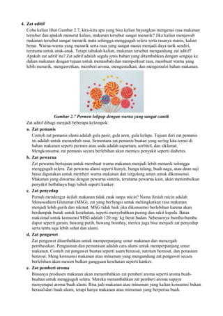 4. Zat aditif
Coba kalian lihat Gambar 2.7, kira-kira apa yang bisa kalian bayangkan mengenai rasa makanan
tersebut dan apakah menurut kalian, makanan tersebut sangat menarik? Jika kalian menjawab
makanan tersebut sangat menarik mata sehingga menggugah selera serta rasanya manis, kalian
benar. Warna-warna yang menarik serta rasa yang sangat manis menjadi daya tarik sendiri,
terutama untuk anak-anak. Tetapi tahukah kalian, makanan tersebut mengandung zat aditif?
Apakah zat aditif itu? Zat aditif adalah segala jenis bahan yang ditambahkan dengan sengaja ke
dalam makanan dengan tujuan untuk menambah dan memperkuat rasa, membuat warna yang
lebih menarik, mengawetkan, memberi aroma, mengentalkan, dan mengemulsi bahan makanan.
Gambar 2.7 Permen lolipop dengan warna yang sangat cantik
Zat aditif dibagi menjadi beberapa kelompok:
a. Zat pemanis
Contoh zat pemanis alami adalah gula pasir, gula aren, gula kelapa. Tujuan dari zat pemanis
ini adalah untuk menambah rasa. Sementara zat pemanis buatan yang sering kita temui di
bahan makanan seperti permen atau soda adalah aspartam, sorbitol, dan siklamat.
Mengkonsumsi zat pemanis secara berlebihan akan memicu penyakit seperti diabetes.
b. Zat pewarna
Zat pewarna bertujuan untuk membuat warna makanan menjadi lebih menarik sehingga
menggugah selera. Zat pewarna alami seperti kunyit, bunga telang, buah naga, atau daun suji
biasa digunakan untuk memberi warna makanan dan tergolong aman untuk dikonsumsi.
Makanan yang diwarnai dengan pewarna sintetis, terutama pewarna kain, akan menimbulkan
penyakit berbahaya bagi tubuh seperti kanker.
c. Zat penyedap
Pernah mendengar istilah makanan tidak enak tanpa micin? Nama ilmiah micin adalah
Monosodium Glutamat (MSG), zat yang berfungsi untuk meningkatkan rasa makanan
menjadi lebih gurih dan nikmat. MSG tidak baik jika dikonsumsi berlebihan karena akan
berdampak buruk untuk kesehatan, seperti menyebabkan pusing dan sakit kepala. Batas
maksimal untuk konsumsi MSG adalah 120 mg/ kg berat badan. Sebenarnya bumbu-bumbu
dapur seperti garam, bawang putih, bawang bombay, merica juga bisa menjadi zat penyedap
serta tentu saja lebih sehat dan alami.
d. Zat pengawet
Zat pengawet ditambahkan untuk memperpanjang umur makanan dan mencegah
pembusukan. Pengasinan dan pemanisan adalah cara alami untuk memperpanjang umur
makanan. Contoh zat pengawet buatan seperti asam benzoat, natrium benzoat, dan potasium
benzoat. Meng konsumsi makanan atau minuman yang mengandung zat pengawet secara
berlebihan akan menim bulkan gangguan kesehatan seperti kanker.
e. Zat pemberi aroma
Biasanya produsen makanan akan menambahkan zat pemberi aroma seperti aroma buah-
buahan untuk menggugah selera. Mereka menambahkan zat pemberi aroma supaya
menyerupai aroma buah alami. Bisa jadi makanan atau minuman yang kalian konsumsi bukan
berasal dari buah alami, tetapi hanya makanan atau minuman yang berperisa buah.
 