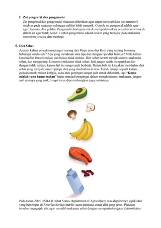 f. Zat pengental dan pengemulsi
Zat pengental dan pengemulsi makanan diberikan agar dapat menstabilkan dan memberi
struktur pada makanan sehingga terlihat lebih menarik. Contoh zat pengental adalah agar-
agar, tapioka, dan gelatin. Pengemulsi bertujuan untuk mempertahankan penyebaran lemak di
dalam air agar tidak pecah. Contoh pengemulsi adalah lesitin yang terdapat pada makanan
seperti mayonaise dan mentega.
5. Diet Sehat
Apakah kalian pernah mendengar tentang diet Mayo atau diet Keto yang sedang booming
beberapa waktu lalu? Apa yang mendasari satu tipe diet dengan tipe diet lainnya? Perlu kalian
ketahui diet berarti makan dan bukan tidak makan. Diet sehat berarti mengkonsumsi makanan
sehat, dan mengurangi konsumsi makanan tidak sehat. Jadi jangan salah mengartikan diet
dengan tidak makan, karena hal itu sangat jauh berbeda. Dalam bab ini kita akan membahas diet
sehat yang menjadi dasar tipetipe diet yang disebutkan di atas. Untuk remaja seperti kalian,
godaan untuk makan keripik, soda atau gorengan sangat sulit untuk dihindari, tapi “Kamu
adalah yang kamu makan” harus menjadi pengingat dalam mengkonsumsi makanan, jangan
asal rasanya yang enak, tetapi harus dipertimbangkan juga nutrisinya.
Pada tahun 2005 USDA (United States Department of Agriculture) atau departemen agrikultur
yang bertempat di Amerika Serikat merilis suatu panduan untuk diet yang sehat. Panduan
tersebut mengajak kita agar memilih makanan sehat dengan mempertimbangkan faktor-faktor
 