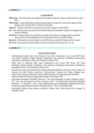 LAMPIRAN 3
GLOSARIUM
Mikroskop : Alat bantu yang memungkinkan kita dapat mengamati obyek yang berukuran sangat
kecil.
Mikroskopis : Suatu benda/objek ,partikel yang berukuran sangat kecil yang tidak dapaat dilihat
dengan mata telanjang harus memakai mikroskop.
Organel : Struktur subselular yang menyusun sel dan menjaga sel tetap hidup.
Sel : Unit terkecil yang menyusun tubuh makhluk hidup dan merupakan tempat terselenggaranya
fungsi kehidupan.
Sel Punca : Sebutan untuk sel yang belum memiliki fungsi khusus, sehingga dapat mengubah,
menyesuaikan, dan memperbanyak diri tergantung lokasi sel tersebut berada.
Spesimen : Sekumpulan dari satu bagian atau lebih bahan yang diambil langsung dari sesuatu.
Teori sel : Setiap bentuk makhluk hidup, termasuk tumbuhan itu tersusun atas sel- sel.
LAMPIRAN 4
DAFTAR PUSTAKA
- Sri Handayani Lestari, dkk., Buku Panduan Guru Ilmu Pengetahuan Alam Untuk SMP Kelas
VIII, Pusat Perbukuan Badan Standar, Kurikulum, dan Asesmen Pendidikan Kementerian
Pendidikan, Kebudayaan, Riset, dan Teknologi, Jakarta, 2021
- Okky Fajar Tri Maryana, dkk., Ilmu Pengetahuan Alam Untuk SMP Kelas VIII, Pusat
Perbukuan Badan Standar, Kurikulum, dan Asesmen Pendidikan Kementerian Pendidikan,
Kebudayaan, Riset, dan Teknologi, Jakarta, 2021
- Kementerian Energi dan Sumber Daya Mineral Republik Indonesia (26 Maret 2018). Miliki 127
Gunung Api Aktif Jadikan Indonesia “Laboratorium” Gunung Api Dunia. Diakses dari:
https://www.esdm.go.id/id/media-center/arsipberita/miliki-127-gunung-api-aktif-jadikan-
indonesia-laboratorium-gunungapi-dunia tanggal 3 Desember 2020.
- Kementrian Kesehatan Republik Indonesia. “Apa saja kandungan di dalam sebatang rokok ?
(2).” Apa saja kandungan di dalam sebatang rokok ? (2), Kementrian Kesehatan Republik
Indonesia, 9 Desember 2018, http://p2ptm.kemkes.go.id/infographic-p2ptm/penyakit-paru-
kronik/apa-sajakandungan-di-dalam-sebatang-rokok-2. Akses 5 Desember 2020.
- Kemdikbud. Kamus Besar Bahasa Indonesia. Diakses dari: https://kbbi.web.id/ tanggal 15
Desember 2020.
 