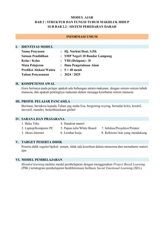 MODUL AJAR
BAB 2 : STRUKTUR DAN FUNGSI TUBUH MAKHLUK HIDUP
SUB BAB 2.2 : SISTEM PEREDARAN DARAH
INFORMASI UMUM
I. IDENTITAS MODUL
Nama Penyusun : Hj. Nurleni Deni, S.Pd.
Satuan Pendidikan : SMP Negeri 10 Bandar Lampung
Kelas / Kelas : VIII (Delapan) - D
Mata Pelajaran : Ilmu Pengetahuan Alam
Prediksi Alokasi Waktu : 5 × 40 menit
Tahun Penyusunan : 2024 / 2025
II. KOMPETENSI AWAL
Guru bertanya pada pelajar apakah ada hubungan antara makanan, dengan sistem-sistem tubuh
manusia, dan apakah pentingnya makanan dalam menjaga kesehatan sistem manusia.
III. PROFIL PELAJAR PANCASILA
Beriman, bertakwa kepada Tuhan yag maha Esa, bergotong royong, bernalar kritis, kreatif,
inovatif, mandiri, berkebhinekaan global
IV. SARANA DAN PRASARANA
1. Buku Teks 4. Handout materi
2. Laptop/Komputer PC 5. Papan tulis/White Board 7. Infokus/Proyektor/Pointer
3. Akses Internet 6. Lembar kerja 8. Referensi lain yang mendukung
V. TARGET PESERTA DIDIK
Peserta didik reguler/tipikal: umum, tidak ada kesulitan dalam mencerna dan memahami materi
ajar.
VI. MODEL PEMBELAJARAN
Blended learning melalui model pembelajaran dengan menggunakan Project Based Learning
(PBL) terintegrasi pembelajaran berdiferensiasi berbasis Social Emotional Learning (SEL).
 