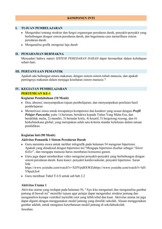 KOMPONEN INTI
I. TUJUAN PEMBELAJARAN
 Mengetahui tentang struktur dan fungsi organorgan peredaran darah, penyakit-penyakit yang
berhubungan dengan sistem peredaran darah, dan bagaimana cara memelihara sistem
peredaran darah
 Menganalisa grafik mengenai laju darah
II. PEMAHAMAN BERMAKNA
Menyadari bahwa materi SISTEM PEREDARAN DARAH dapat bermanfaat dalam kehidupan
sehari-hari.
III. PERTANYAAN PEMANTIK
Apakah ada hubungan antara makanan, dengan sistem-sistem tubuh manusia, dan apakah
pentingnya makanan dalam menjaga kesehatan sistem manusia ?
IV. KEGIATAN PEMBELAJARAN
PERTEMUAN KE-1
Kegiatan Pendahuluan (10 Menit)
 Doa; absensi; menyampaikan tujuan pembelajaran; dan menyampaikan penilaian hasil
pembelajaran
 Memotivasi siswa untuk tercapainya kompetensi dan karakter yang sesuai dengan Profil
Pelajar Pancasila; yaitu 1) beriman, bertakwa kepada Tuhan Yang Maha Esa, dan
berakhlak mulia, 2) mandiri, 3) bernalar kritis, 4) kreatif, 5) bergotong royong, dan 6)
berkebinekaan global, yang merupakan salah satu kriteria standar kelulusan dalam satuan
pendidikan.
Kegiatan Inti (90 Menit)
Aktivitas Pemantik 1 Sistem Peredaran Darah
 Guru meminta siswa untuk melihat infografik pada halaman 54 mengenai hipertensi.
Apakah yang dimaksud dengan hipertensi itu? Mengapa hipertensi disebut sebagai “Silent
Killer”, dan mengapa manusia harus membatasi konsumsi garam.
 Guru juga dapat memberikan video mengenai penyakit-penyakit yang berhubungan dengan
sistem peredaran darah. Kata kunci: penyakit kardiovaskular, penyakit hipertensi. Saran
link:
https://www.youtube.com/watch?v=XJ5VpsBXWZshttps://www.youtube.com/watch?v=kH
Y8paJcJo4
 Guru membuat Tabel T-I-S untuk sub bab 2.2
Aktivitas Utama 1
Aktivitas utama yang terdapat pada halaman 56, “Ayo kita mengamati dan menganalisa gambar
jantung di bawah ini” memiliki tujuan agar pelajar dapat mengetahui struktur jantung dan
menganalisis kenapa ventrikel memiliki otot yang lebih tebal dan kuat. Aktivitas utama ini juga
dapat diganti dengan menggunakan model jantung yang dimiliki sekolah. Alasan menggunakan
gambar adalah, untuk mengatasi keterbatasan model jantung di sekolahsekolah.
Jawaban:
 