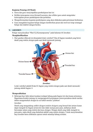 Kegiatan Penutup (10 Menit)
 Siswa dan guru menyimpulkan pembelajaran hari ini.
 Refleksi pencapaian siswa/formatif asesmen, dan refleksi guru untuk mengetahui
ketercapaian proses pembelajaran dan perbaikan.
 Menginformasikan kegiatan pembelajaran yang akan dilakukan pada pertemuan berikutnya.
 Guru mengakhiri kegiatan belajar dengan memberikan pesan dan motivasi tetap semangat
belajar dan diakhiri dengan berdoa.
V. ASESMEN
Pelajar menyelesaikan “Mari Uji Kemampuanmu” pada halaman 64 Jawaban:
Mengklasifikasikan
1. Dari gambar dibawah ini dimanakah letak ventrikel? Dan di bagian manakah yang berisi
darah yang miskin oksigen pada saat darah memasuki jantung
Jawaban:
Letak ventrikel adalah B dan D, bagian yang miskin oksigen pada saat darah memasuki
jantung adalah bagian A
Memprediksikan
2. Beberapa bayi lahir dalam keadaan terdapat lubang pada bagian kiri dan kanan atriumnya.
Bagaimana kondisi jantung ini mempengaruhi kemampuan sistem peredaran darah mereka
dalam mengantarkan oksigen ke sel tubuh mereka? jelaskan!
Jawaban:
Darah yang mengandung sedikit oksigen (miskin oksigen) yang berasal dari atrium kanan
dapat mengalir ke bagian atrium kiri dan tidak menuju paru-paru, akibatnya darah
bercampur antara yang miskin dan kaya oksigen. Dengan darah yang tidak mengalir ke
paru-paru, maka darah yang diedarkan adalah yang miskin oksigen. Untuk menyelamatkan
bayi tersebut harus dilakukan operasi untuk menutup lubang tersebut.
 