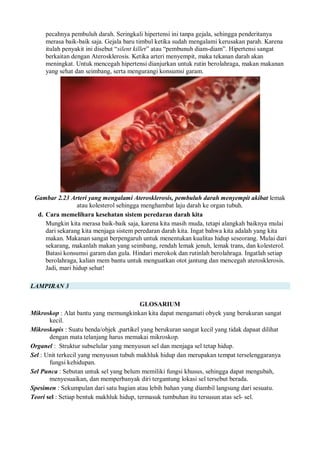 pecahnya pembuluh darah. Seringkali hipertensi ini tanpa gejala, sehingga penderitanya
merasa baik-baik saja. Gejala baru timbul ketika sudah mengalami kerusakan parah. Karena
itulah penyakit ini disebut “silent killer” atau “pembunuh diam-diam”. Hipertensi sangat
berkaitan dengan Aterosklerosis. Ketika arteri menyempit, maka tekanan darah akan
meningkat. Untuk mencegah hipertensi dianjurkan untuk rutin berolahraga, makan makanan
yang sehat dan seimbang, serta mengurangi konsumsi garam.
Gambar 2.23 Arteri yang mengalami Aterosklerosis, pembuluh darah menyempit akibat lemak
atau kolesterol sehingga menghambat laju darah ke organ tubuh.
d. Cara memelihara kesehatan sistem peredaran darah kita
Mungkin kita merasa baik-baik saja, karena kita masih muda, tetapi alangkah baiknya mulai
dari sekarang kita menjaga sistem peredaran darah kita. Ingat bahwa kita adalah yang kita
makan. Makanan sangat berpengaruh untuk menentukan kualitas hidup seseorang. Mulai dari
sekarang, makanlah makan yang seimbang, rendah lemak jenuh, lemak trans, dan kolesterol.
Batasi konsumsi garam dan gula. Hindari merokok dan rutinlah berolahraga. Ingatlah setiap
berolahraga, kalian mem bantu untuk menguatkan otot jantung dan mencegah aterosklerosis.
Jadi, mari hidup sehat!
LAMPIRAN 3
GLOSARIUM
Mikroskop : Alat bantu yang memungkinkan kita dapat mengamati obyek yang berukuran sangat
kecil.
Mikroskopis : Suatu benda/objek ,partikel yang berukuran sangat kecil yang tidak dapaat dilihat
dengan mata telanjang harus memakai mikroskop.
Organel : Struktur subselular yang menyusun sel dan menjaga sel tetap hidup.
Sel : Unit terkecil yang menyusun tubuh makhluk hidup dan merupakan tempat terselenggaranya
fungsi kehidupan.
Sel Punca : Sebutan untuk sel yang belum memiliki fungsi khusus, sehingga dapat mengubah,
menyesuaikan, dan memperbanyak diri tergantung lokasi sel tersebut berada.
Spesimen : Sekumpulan dari satu bagian atau lebih bahan yang diambil langsung dari sesuatu.
Teori sel : Setiap bentuk makhluk hidup, termasuk tumbuhan itu tersusun atas sel- sel.
 