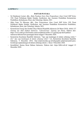 LAMPIRAN 4
DAFTAR PUSTAKA
- Sri Handayani Lestari, dkk., Buku Panduan Guru Ilmu Pengetahuan Alam Untuk SMP Kelas
VIII, Pusat Perbukuan Badan Standar, Kurikulum, dan Asesmen Pendidikan Kementerian
Pendidikan, Kebudayaan, Riset, dan Teknologi, Jakarta, 2021
- Okky Fajar Tri Maryana, dkk., Ilmu Pengetahuan Alam Untuk SMP Kelas VIII, Pusat
Perbukuan Badan Standar, Kurikulum, dan Asesmen Pendidikan Kementerian Pendidikan,
Kebudayaan, Riset, dan Teknologi, Jakarta, 2021
- Kementerian Energi dan Sumber Daya Mineral Republik Indonesia (26 Maret 2018). Miliki 127
Gunung Api Aktif Jadikan Indonesia “Laboratorium” Gunung Api Dunia. Diakses dari:
https://www.esdm.go.id/id/media-center/arsipberita/miliki-127-gunung-api-aktif-jadikan-
indonesia-laboratorium-gunungapi-dunia tanggal 3 Desember 2020.
- Kementrian Kesehatan Republik Indonesia. “Apa saja kandungan di dalam sebatang rokok ?
(2).” Apa saja kandungan di dalam sebatang rokok ? (2), Kementrian Kesehatan Republik
Indonesia, 9 Desember 2018, http://p2ptm.kemkes.go.id/infographic-p2ptm/penyakit-paru-
kronik/apa-sajakandungan-di-dalam-sebatang-rokok-2. Akses 5 Desember 2020.
- Kemdikbud. Kamus Besar Bahasa Indonesia. Diakses dari: https://kbbi.web.id/ tanggal 15
Desember 2020.
 