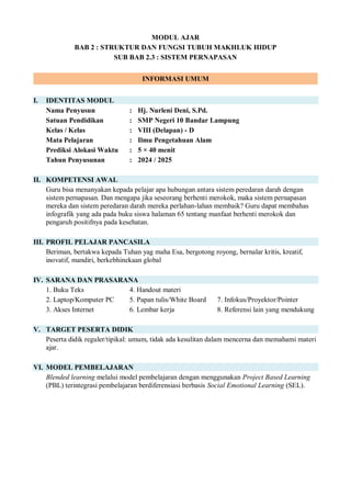 MODUL AJAR
BAB 2 : STRUKTUR DAN FUNGSI TUBUH MAKHLUK HIDUP
SUB BAB 2.3 : SISTEM PERNAPASAN
INFORMASI UMUM
I. IDENTITAS MODUL
Nama Penyusun : Hj. Nurleni Deni, S.Pd.
Satuan Pendidikan : SMP Negeri 10 Bandar Lampung
Kelas / Kelas : VIII (Delapan) - D
Mata Pelajaran : Ilmu Pengetahuan Alam
Prediksi Alokasi Waktu : 5 × 40 menit
Tahun Penyusunan : 2024 / 2025
II. KOMPETENSI AWAL
Guru bisa menanyakan kepada pelajar apa hubungan antara sistem peredaran darah dengan
sistem pernapasan. Dan mengapa jika seseorang berhenti merokok, maka sistem pernapasan
mereka dan sistem peredaran darah mereka perlahan-lahan membaik? Guru dapat membahas
infografik yang ada pada buku siswa halaman 65 tentang manfaat berhenti merokok dan
pengaruh positifnya pada kesehatan.
III. PROFIL PELAJAR PANCASILA
Beriman, bertakwa kepada Tuhan yag maha Esa, bergotong royong, bernalar kritis, kreatif,
inovatif, mandiri, berkebhinekaan global
IV. SARANA DAN PRASARANA
1. Buku Teks 4. Handout materi
2. Laptop/Komputer PC 5. Papan tulis/White Board 7. Infokus/Proyektor/Pointer
3. Akses Internet 6. Lembar kerja 8. Referensi lain yang mendukung
V. TARGET PESERTA DIDIK
Peserta didik reguler/tipikal: umum, tidak ada kesulitan dalam mencerna dan memahami materi
ajar.
VI. MODEL PEMBELAJARAN
Blended learning melalui model pembelajaran dengan menggunakan Project Based Learning
(PBL) terintegrasi pembelajaran berdiferensiasi berbasis Social Emotional Learning (SEL).
 